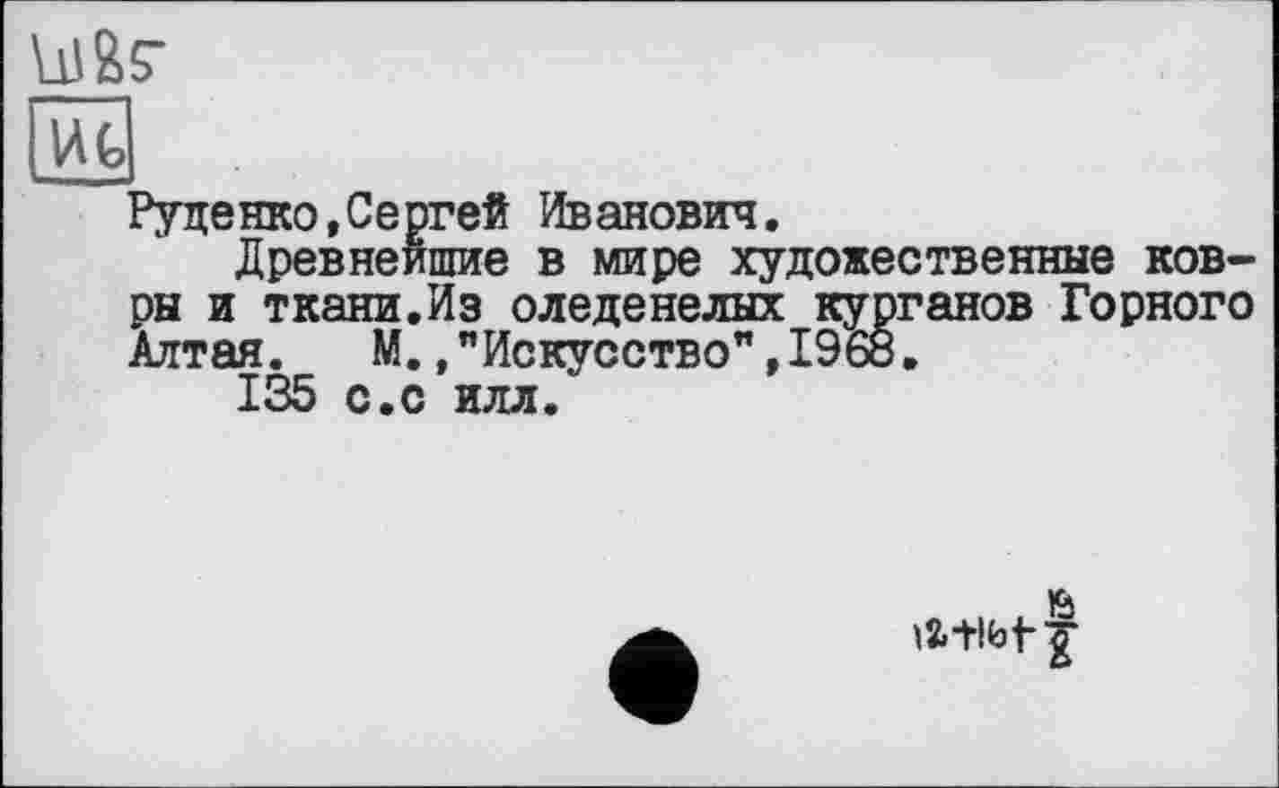 ﻿U1&S-
Руденко,Сергей Иванович.
Древнейшие в мире художественные ковры и ткани.Из оледенелых курганов Горного Алтая. М.»"Искусство",I960.
135 с.с илл.
